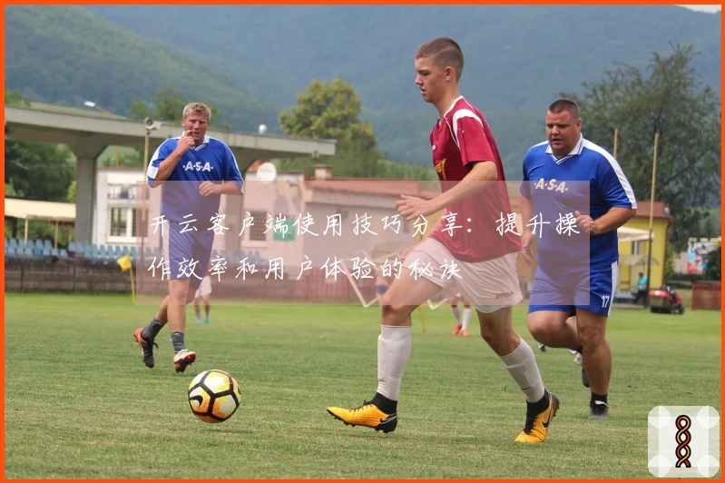 开云客户端使用技巧分享：提升操作效率和用户体验的秘诀